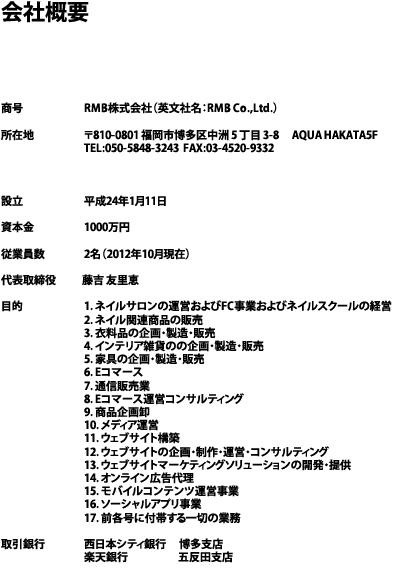 会社概要






商号	　	　RMB株式会社（英文社名：RMB Co.,Ltd.）

所在地		　〒810-0801 福岡市博多区中洲 5 丁目 3-8 　AQUA HAKATA5F
		　TEL:050-5848-3243  FAX:03-4520-9332 



設立		　平成24年1月11日

資本金		　1000万円

従業員数	　2名（2012年10月現在）

代表取締役 　　 藤吉 友里恵

目的		　1. ネイルサロンの運営およびFC事業およびネイルスクールの経営
		　2. ネイル関連商品の販売
		　3. 衣料品の企画・製造・販売
		　4. インテリア雑貨のの企画・製造・販売
		　5. 家具の企画・製造・販売
		　6. Eコマース
		　7. 通信販売業
		　8. Eコマース運営コンサルティング
		　9. 商品企画卸
		　10. メディア運営
		　11. ウェブサイト構築
		　12. ウェブサイトの企画・制作・運営・コンサルティング
		　13. ウェブサイトマーケティングソリューションの開発・提供
		　14. オンライン広告代理
		　15. モバイルコンテンツ運営事業
		　16. ソーシャルアプリ事業
		　17. 前各号に付帯する一切の業務

取引銀行	　西日本シティ銀行 　博多支店
		　楽天銀行 　　　　  五反田支店