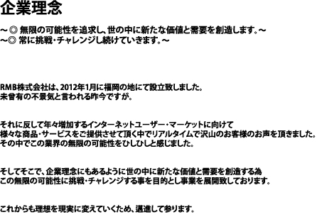 企業理念

～ ◎ 無限の可能性を追求し、世の中に新たな価値と需要を創造します。～
～◎ 常に挑戦・チャレンジし続けていきます。～




RMB株式会社は、2012年1月に福岡の地にて設立致しました。
未曾有の不景気と言われる昨今ですが。


それに反して年々増加するインターネットユーザー・マーケットに向けて
様々な商品・サービスをご提供させて頂く中でリアルタイムで沢山のお客様のお声を頂きました。
その中でこの業界の無限の可能性をひしひしと感じました。


そしてそこで、企業理念にもあるように世の中に新たな価値と需要を創造する為
この無限の可能性に挑戦・チャレンジする事を目的とし事業を展開致しております。


これからも理想を現実に変えていくため、邁進して参ります。


